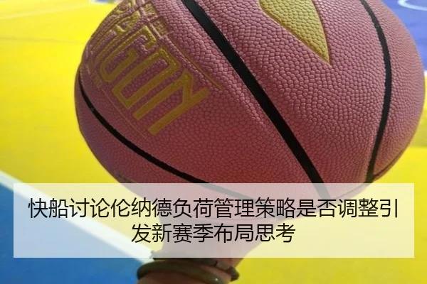 快船讨论伦纳德负荷管理策略是否调整引发新赛季布局思考