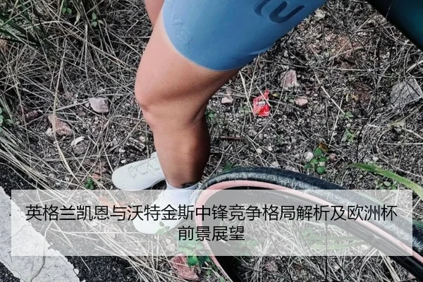 英格兰凯恩与沃特金斯中锋竞争格局解析及欧洲杯前景展望